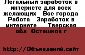 Легальный заработок в интернете для всех желающих - Все города Работа » Заработок в интернете   . Тверская обл.,Осташков г.